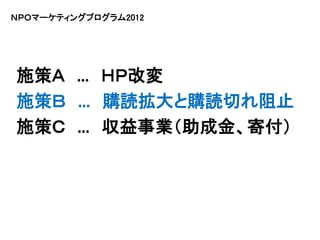 ＮＰＯマーケティングプログラム2012




施策Ａ … ＨＰ改変
施策Ｂ … 購読拡大と購読切れ阻止
施策Ｃ … 収益事業（助成金、寄付）
 