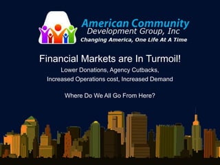 Financial Markets are In Turmoil!
      Lower Donations, Agency Cutbacks,
 Increased Operations cost, Increased Demand

       Where Do We All Go From Here?
 
