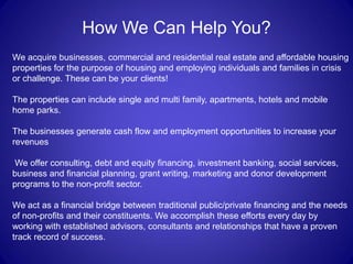 How We Can Help You?
We acquire businesses, commercial and residential real estate and affordable housing
properties for the purpose of housing and employing individuals and families in crisis
or challenge. These can be your clients!

The properties can include single and multi family, apartments, hotels and mobile
home parks.

The businesses generate cash flow and employment opportunities to increase your
revenues

We offer consulting, debt and equity financing, investment banking, social services,
business and financial planning, grant writing, marketing and donor development
programs to the non-profit sector.

We act as a financial bridge between traditional public/private financing and the needs
of non-profits and their constituents. We accomplish these efforts every day by
working with established advisors, consultants and relationships that have a proven
track record of success.
 