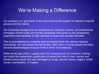 We’re Making a Difference

Our purpose is to “give back” to the community by the support of selected nonprofit
groups and their clients.

Our Corporate backgrounds as entrepreneurs, business owners, and professional
managers of both public and private companies have given us the perspective,
experience and capability to offer services to those who are less fortunate.

This is accomplished by investing debt and equity funds into various ventures,
businesses, and real estate that will employ, feed, train, or house people that have
become disadvantaged because of life or other circumstances.

While we do take pride in capital return for ourselves and our investors, nothing
can match the tremendous gratification of seeing the lives of men, women and
families being rebuilt that were damaged by drugs, alcohol, abuse, neglect, health
issues, incarceration, or neglect.
 