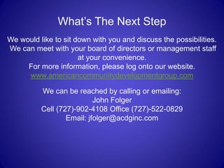 What’s The Next Step
We would like to sit down with you and discuss the possibilities.
We can meet with your board of directors or management staff
                      at your convenience.
     For more information, please log onto our website.
     www.americancommunitydevelopmentgroup.com

          We can be reached by calling or emailing:
                           John Folger
          Cell (727)-902-4108 Office (727)-522-0829
                  Email: jfolger@acdginc.com
 