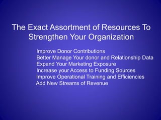 The Exact Assortment of Resources To
    Strengthen Your Organization
      Improve Donor Contributions
      Better Manage Your donor and Relationship Data
      Expand Your Marketing Exposure
      Increase your Access to Funding Sources
      Improve Operational Training and Efficiencies
      Add New Streams of Revenue
 