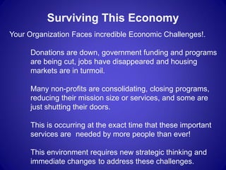 Surviving This Economy
Your Organization Faces incredible Economic Challenges!.

      Donations are down, government funding and programs
      are being cut, jobs have disappeared and housing
      markets are in turmoil.

      Many non-profits are consolidating, closing programs,
      reducing their mission size or services, and some are
      just shutting their doors.

      This is occurring at the exact time that these important
      services are needed by more people than ever!

      This environment requires new strategic thinking and
      immediate changes to address these challenges.
 