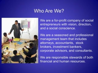 Who Are We?
  We are a for-profit company of social
  entrepreneurs with vision, direction,
  and a social conscience.

  We are a seasoned and professional
  management team that includes
  attorneys, accountants, stock
  brokers, investment bankers,
  corporate advisors, and consultants.

  We are responsible stewards of both
  financial and human resources.
 