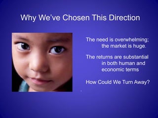 Why We’ve Chosen This Direction

                   The need is overwhelming;
                         the market is huge.

                   The returns are substantial
                         in both human and
                         economic terms

                   How Could We Turn Away?
               .
 