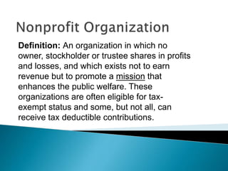 Definition: An organization in which no
owner, stockholder or trustee shares in profits
and losses, and which exists not to earn
revenue but to promote a mission that
enhances the public welfare. These
organizations are often eligible for tax-
exempt status and some, but not all, can
receive tax deductible contributions.
 