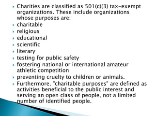 Charities are classified as 501(c)(3) tax-exempt
organizations. These include organizations
whose purposes are:
 charitable
 religious
 educational
 scientific
 literary
 testing for public safety
 fostering national or international amateur
athletic competition
 preventing cruelty to children or animals.
 Furthermore, "charitable purposes" are defined as
activities beneficial to the public interest and
serving an open class of people, not a limited
number of identified people.
 