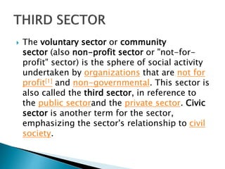  The voluntary sector or community
sector (also non-profit sector or "not-for-
profit" sector) is the sphere of social activity
undertaken by organizations that are not for
profit[1] and non-governmental. This sector is
also called the third sector, in reference to
the public sectorand the private sector. Civic
sector is another term for the sector,
emphasizing the sector's relationship to civil
society.
 