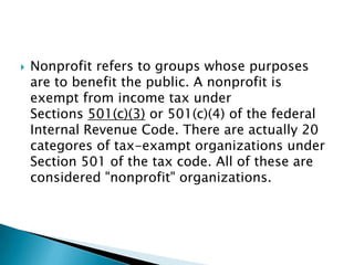 

Nonprofit refers to groups whose purposes
are to benefit the public. A nonprofit is
exempt from income tax under
Sections 501(c)(3) or 501(c)(4) of the federal
Internal Revenue Code. There are actually 20
categores of tax-exampt organizations under
Section 501 of the tax code. All of these are
considered "nonprofit" organizations.

 