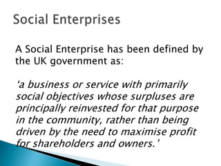 A Social Enterprise has been defined by
the UK government as:

„a business or service with primarily
social objectives whose surpluses are
principally reinvested for that purpose
in the community, rather than being
driven by the need to maximise profit
for shareholders and owners.‟

 