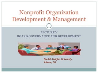 Nonprofit Organization 
Development & Management 
LECTURE V 
BOARD GOVERNANCE AND DEVELOPMENT 
BBeeuullaahh HHeeiigghhttss UUnniivveerrssiittyy 
AAttllaannttaa,, GGAA 
 