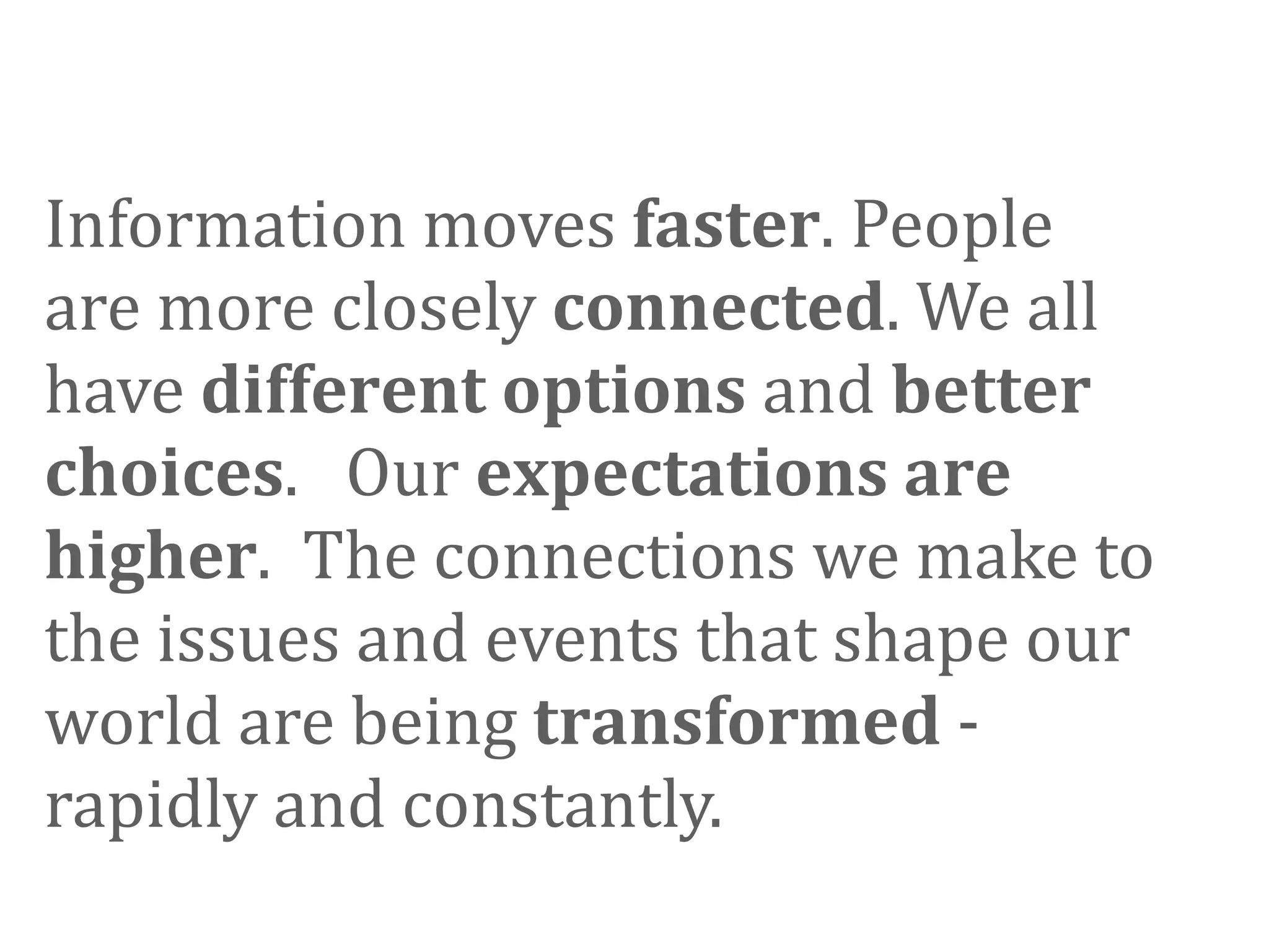 Information moves faster. People 
are more closely connected. We all 
have different options and better 
choices.   Our expectations are 
higher.  The connections we make to 
the issues and events that shape our 
world are being transformed ‐ 
rapidly and constantly. 
 
