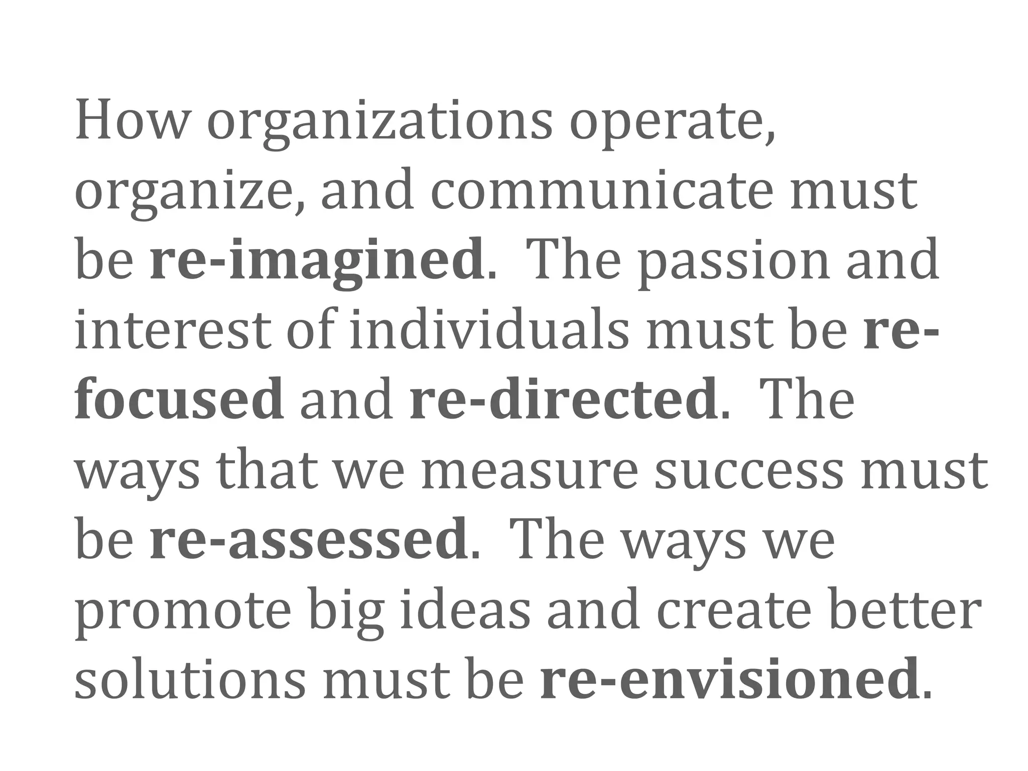 How organizations operate, 
organize, and communicate must 
be re­imagined.  The passion and 
interest of individuals must be re­
focused and re­directed.  The 
ways that we measure success must 
be re­assessed.  The ways we 
promote big ideas and create better 
solutions must be re­envisioned.
 