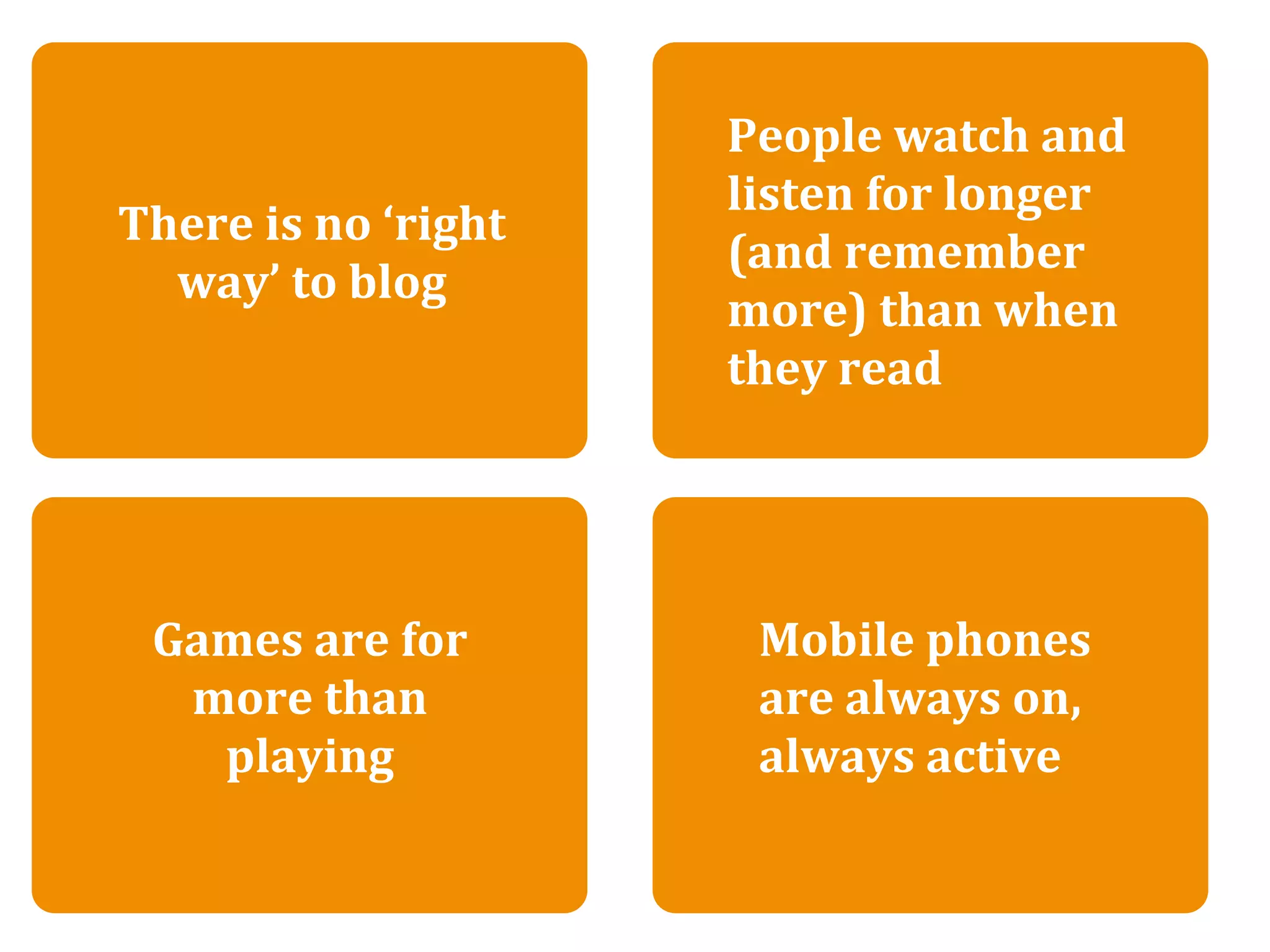 There is no ‘right way’ to blog
                            People watch and 
                            listen for longer 
There is no ‘right 
                            (and remember 
  way’ to blog
                            more) than when 
                            they read




 Games are for              Mobile phones 
  more than                 are always on, 
   playing                  always active
 