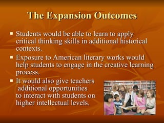 The Expansion Outcomes Students would be able to learn to apply critical thinking skills in additional historical contexts.  Exposure to American literary works would help students to engage in the creative learning process.  It would also give teachers  additional opportunities  to interact with students on  higher intellectual levels.   
