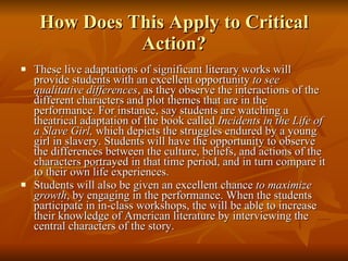 How Does This Apply to Critical Action? These live adaptations of significant literary works will provide students with an excellent opportunity  to see qualitative differences , as they observe the interactions of the different characters and plot themes that are in the performance. For instance, say students are watching a theatrical adaptation of the book called  Incidents in the Life of a Slave Girl,  which depicts the struggles endured by a young girl in slavery. Students will have the opportunity to observe the differences between the culture, beliefs, and actions of the characters portrayed in that time period, and in turn compare it to their own life experiences. Students will also be given an excellent chance  to maximize growth , by engaging in the performance. When the students participate in in-class workshops, the will be able to increase their knowledge of American literature by interviewing the central characters of the story. 