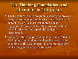 The Thinking Foundation And Literature to Life (cont.) The Literature to Life program is seeking to provide unique learning opportunities for students that will benefit in ways such as: encourage student engagement during the learning process, facilitate critical reflection, and spark the student’s imagination.  Similarly, The Thinking Foundation is interested in the high quality academic and applied research in cognitive skills development, in order to transform the learning and literacy of students. 