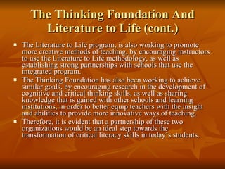 The Thinking Foundation And Literature to Life (cont.) The Literature to Life program, is also working to promote more creative methods of teaching, by encouraging instructors to use the Literature to Life methodology, as well as establishing strong partnerships with schools that use the integrated program.  The Thinking Foundation has also been working to achieve similar goals, by encouraging research in the development of cognitive and critical thinking skills, as well as sharing knowledge that is gained with other schools and learning institutions, in order to better equip teachers with the insight and abilities to provide more innovative ways of teaching.  Therefore, it is evident that a partnership of these two organizations would be an ideal step towards the transformation of critical literacy skills in today’s students. 