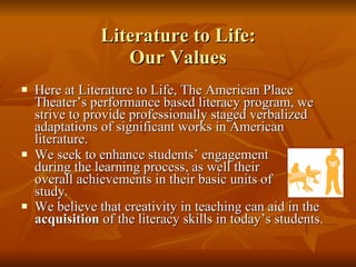 Literature to Life: Our Values Here at Literature to Life, The American Place Theater’s performance based literacy program, we strive to provide professionally staged verbalized adaptations of significant works in American literature.  We seek to enhance students’ engagement  during the learning process, as well their  overall achievements in their basic units of  study.  We believe that creativity in teaching can aid in the  acquisition  of the literacy skills in today’s students.   