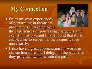 My Connection  From my own experiences  of performing in theatrical  productions, I have enjoyed  the experiences of portraying characters and events in history, and I have found that it has enabled me to remember their significance more easily.  I also have a great appreciation for works in classic literature and I delight in the ways that they provide a window into the past.   