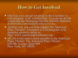 How to Get Involved One way you can get involved in the Literature to Life program, is by volunteering. You can do this by contacting the Managing Director Jennifer Barnette, at  [email_address] .  Another way you can help support the American Place Theaters’ Literature to Life program, is by donating securely online at: http://www.americanplacetheatre.org/.  Or you could mail a check payable to the American Place Theater: The American Place Theatre 630 9th Avenue, Suite 809 New York, NY 10036. 