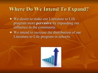 Where Do We Intend To Expand? We desire to make our Literature to Life program more  pervasive  by expanding our influence in the community.  We intend to increase the distribution of our Literature to Life program in schools.  