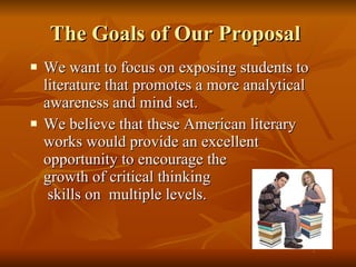 The Goals of Our Proposal  We want to focus on exposing students to literature that promotes a more analytical awareness and mind set.  We believe that these American literary works would provide an excellent opportunity to encourage the  growth of critical thinking  skills on  multiple levels.  