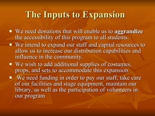 The Inputs to Expansion  We need donations that will enable us to  aggrandize  the accessibility of this program to all students. We intend to expand our staff and capital resources to allow us to increase our distribution capabilities and influence in the community.  We wish to add additional supplies of costumes, props, and sets to accommodate this expansion. We need funding in order to pay our staff, take care of our facilities and stage equipment, maintain our library, as well as the participation of volunteers in our program 