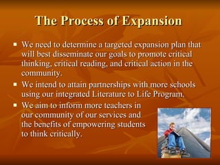 The Process of Expansion  We need to determine a targeted expansion plan that will best disseminate our goals to promote critical thinking, critical reading, and critical action in the community.  We intend to attain partnerships with more schools using our integrated Literature to Life Program.  We aim to inform more teachers in  our community of our services and  the benefits of empowering students  to think critically.   