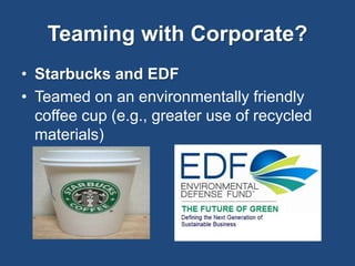 Teaming with Corporate? 
• Starbucks and EDF 
• Teamed on an environmentally friendly 
coffee cup (e.g., greater use of recycled 
materials) 
 