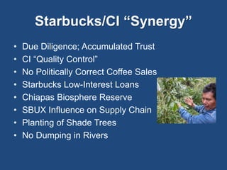 Starbucks/CI “Synergy” 
• Due Diligence; Accumulated Trust 
• CI “Quality Control” 
• No Politically Correct Coffee Sales 
• Starbucks Low-Interest Loans 
• Chiapas Biosphere Reserve 
• SBUX Influence on Supply Chain 
• Planting of Shade Trees 
• No Dumping in Rivers 
 