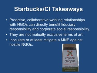 Starbucks/CI Takeaways 
• Proactive, collaborative working relationships 
with NGOs can directly benefit fiduciary 
responsibility and corporate social responsibility. 
• They are not mutually exclusive terms of art. 
• Inoculate or at least mitigate a MNE against 
hostile NGOs. 
 