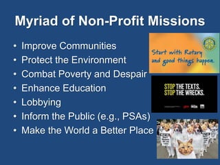 Myriad of Non-Profit Missions 
• Improve Communities 
• Protect the Environment 
• Combat Poverty and Despair 
• Enhance Education 
• Lobbying 
• Inform the Public (e.g., PSAs) 
• Make the World a Better Place 
 