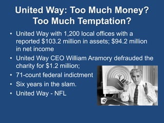 United Way: Too Much Money? 
Too Much Temptation? 
• United Way with 1,200 local offices with a 
reported $103.2 million in assets; $94.2 million 
in net income 
• United Way CEO William Aramory defrauded the 
charity for $1.2 million; 
• 71-count federal indictment 
• Six years in the slam. 
• United Way - NFL 
 