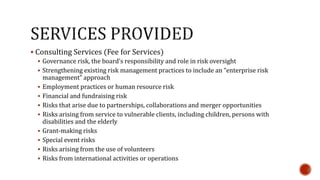  Consulting Services (Fee for Services) 
 Governance risk, the board’s responsibility and role in risk oversight 
 Strengthening existing risk management practices to include an “enterprise risk 
management” approach 
 Employment practices or human resource risk 
 Financial and fundraising risk 
 Risks that arise due to partnerships, collaborations and merger opportunities 
 Risks arising from service to vulnerable clients, including children, persons with 
disabilities and the elderly 
 Grant-making risks 
 Special event risks 
 Risks arising from the use of volunteers 
 Risks from international activities or operations 
 