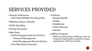  Annual Conferences 
 2013 Risk SUMMIT for Nonprofits 
Webinars (Once a Month) 
 Public Speaking 
 Virtual Classroom 
Web Tools 
 Online Programs (Fee for Service) 
 Financial Management 
 Risk Management Plans & Policies 
 Free Web-Based Tutorials 
 Products 
 Books/eBooks 
 Videos 
 Handbooks 
 Policy Manuals 
 Articles 
 Affiliate Program 
 Affiliate membership is $900 per year for 
nonprofit organizations, payable in equal 
installments of $75 per month. 
 