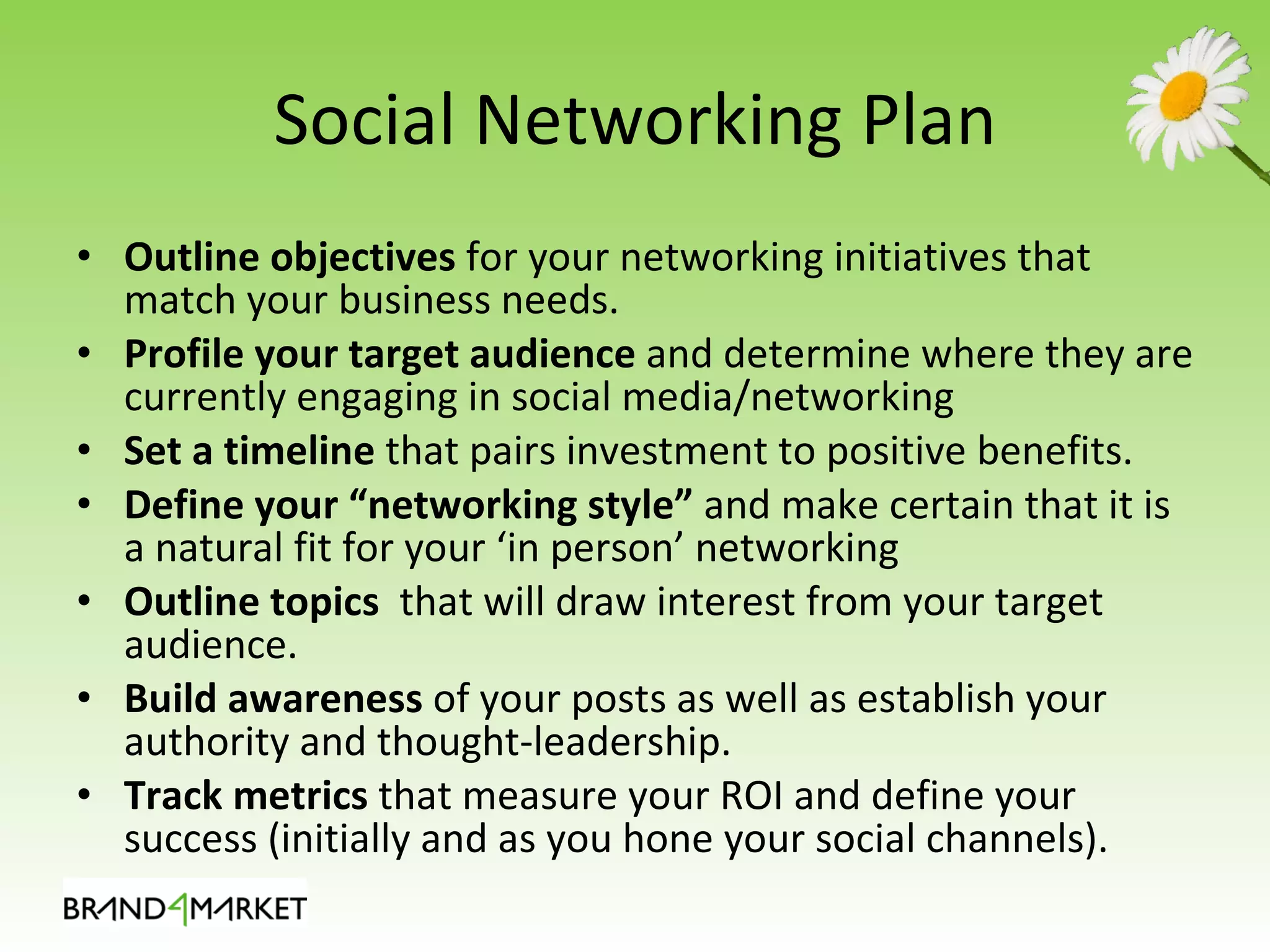 Social Networking Plan Outline objectives  for your networking initiatives that match your business needs. Profile your target audience  and determine where they are currently engaging in social media/networking Set a timeline  that pairs investment to positive benefits. Define your “networking style”  and make certain that it is a natural fit for your ‘in person’ networking Outline topics   that will draw interest from your target audience. Build awareness  of your posts as well as establish your authority and thought-leadership. Track metrics  that measure your ROI and define your success (initially and as you hone your social channels). 