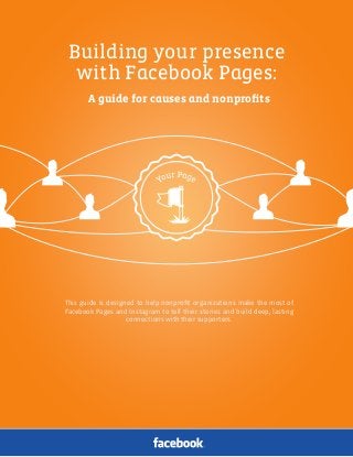Facebook Pages for Causes and Nonproﬁts | 1
Building your presence
with Facebook Pages:
A guide for causes and nonproﬁts
This guide is designed to help nonproﬁt organizations make the most of
Facebook Pages and Instagram to tell their stories and build deep, lasting
connections with their supporters.
 