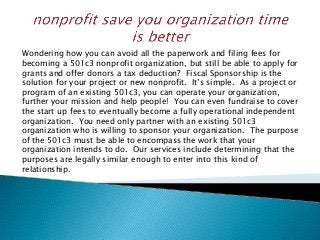 Wondering how you can avoid all the paperwork and filing fees for
becoming a 501c3 nonprofit organization, but still be able to apply for
grants and offer donors a tax deduction? Fiscal Sponsorship is the
solution for your project or new nonprofit. It’s simple. As a project or
program of an existing 501c3, you can operate your organization,
further your mission and help people! You can even fundraise to cover
the start up fees to eventually become a fully operational independent
organization. You need only partner with an existing 501c3
organization who is willing to sponsor your organization. The purpose
of the 501c3 must be able to encompass the work that your
organization intends to do. Our services include determining that the
purposes are legally similar enough to enter into this kind of
relationship.
 