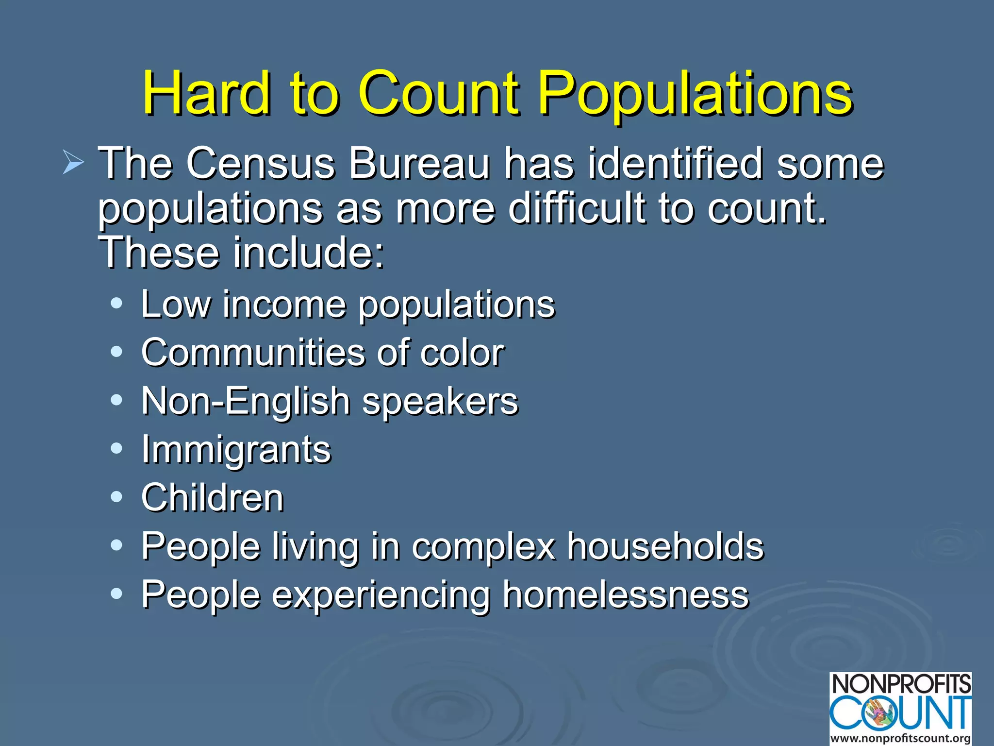Hard to Count Populations The Census Bureau has identified some populations as more difficult to count. These include: Low income populations Communities of color Non-English speakers Immigrants Children People living in complex households  People experiencing homelessness  