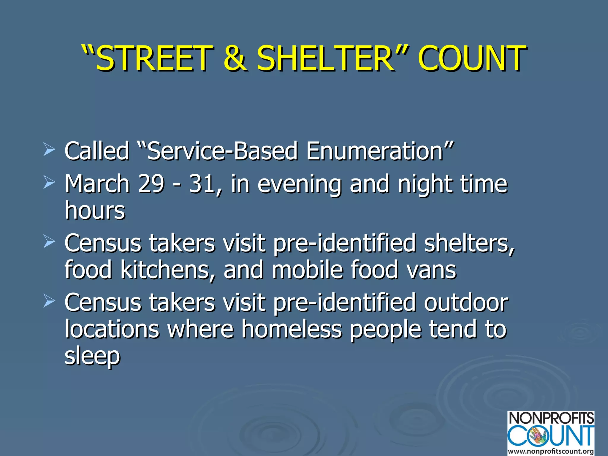 “ STREET & SHELTER” COUNT Called “Service-Based Enumeration” March 29 - 31, in evening and night time hours Census takers visit pre-identified shelters, food kitchens, and mobile food vans Census takers visit pre-identified outdoor locations where homeless people tend to sleep 