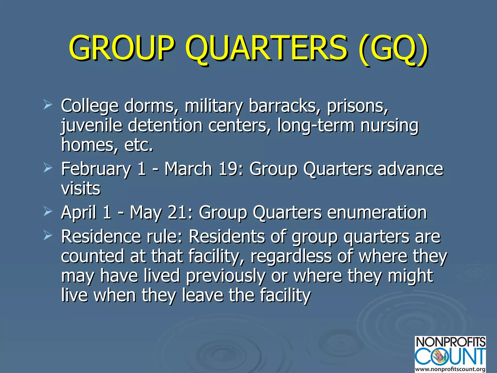 GROUP QUARTERS (GQ) College dorms, military barracks, prisons, juvenile detention centers, long-term nursing homes, etc. February 1 - March 19: Group Quarters advance visits April 1 - May 21: Group Quarters enumeration Residence rule: Residents of group quarters are counted at that facility, regardless of where they may have lived previously or where they might live when they leave the facility 