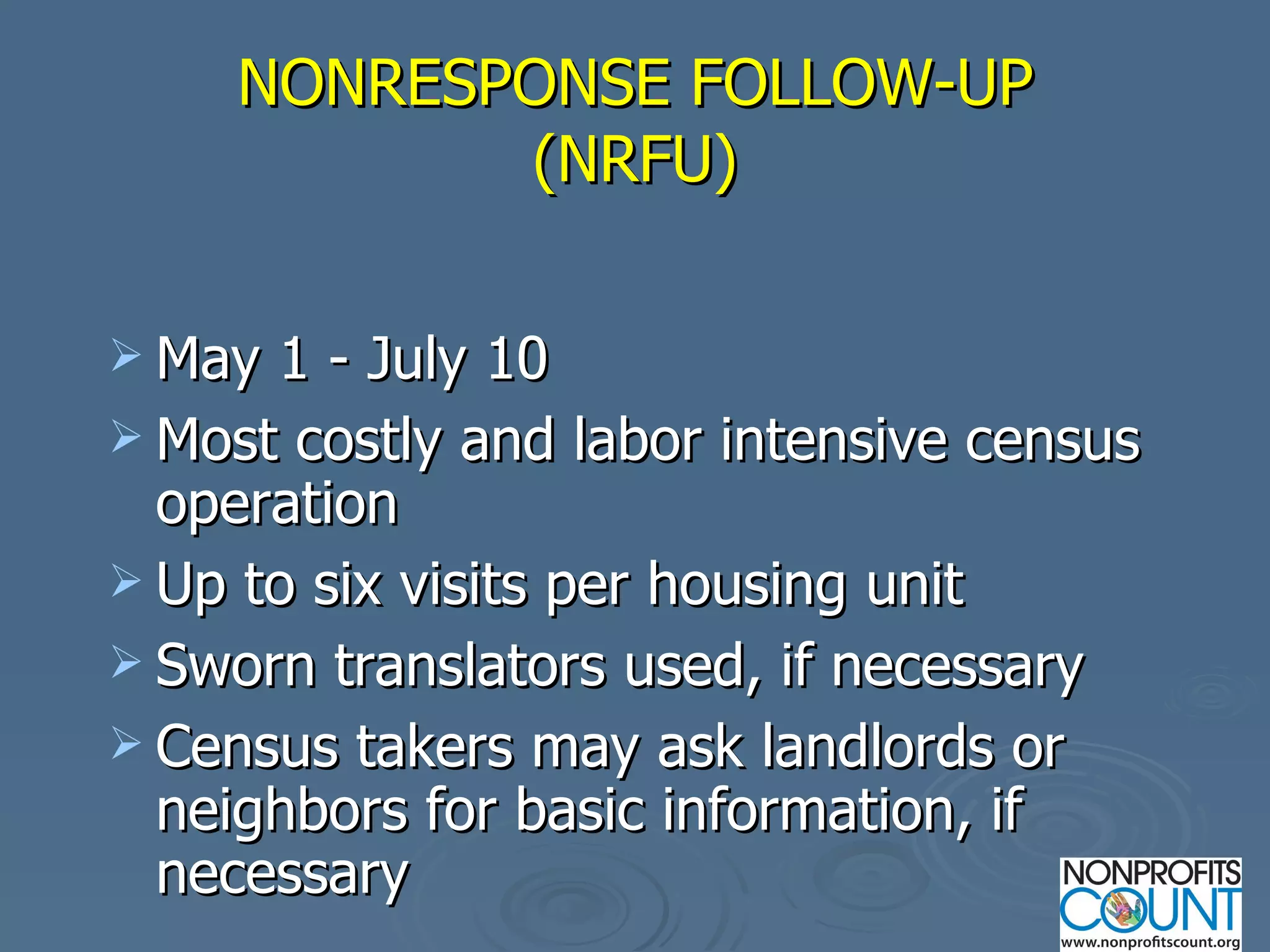NONRESPONSE FOLLOW-UP (NRFU) May 1 - July 10 Most costly and labor intensive census operation Up to six visits per housing unit Sworn translators used, if necessary Census takers may ask landlords or neighbors for basic information, if necessary 