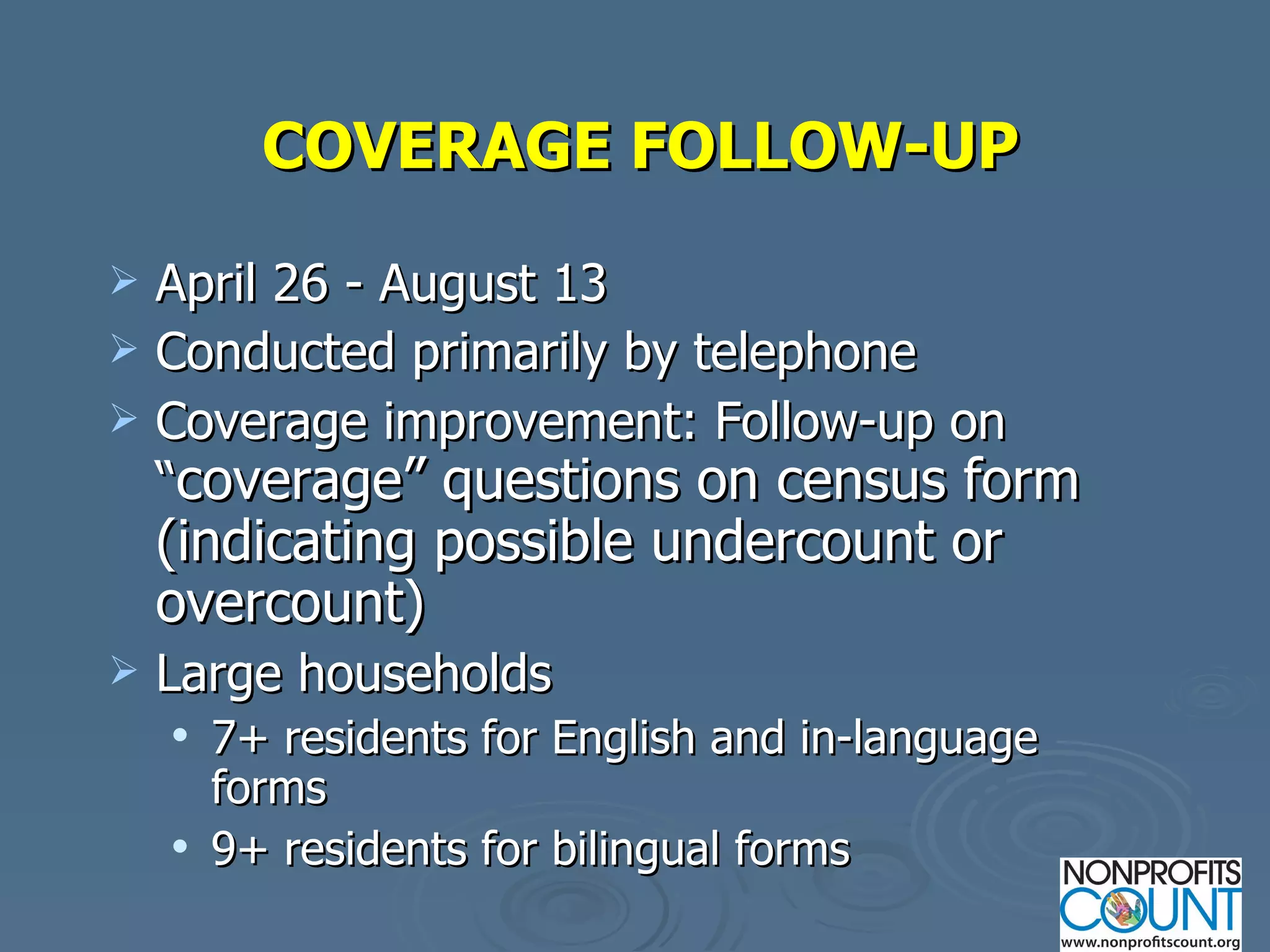 COVERAGE FOLLOW-UP April 26 - August 13 Conducted primarily by telephone Coverage improvement: Follow-up on “ coverage” questions on census form (indicating possible undercount or overcount) Large households 7+ residents for English and in-language forms 9+ residents for bilingual forms 