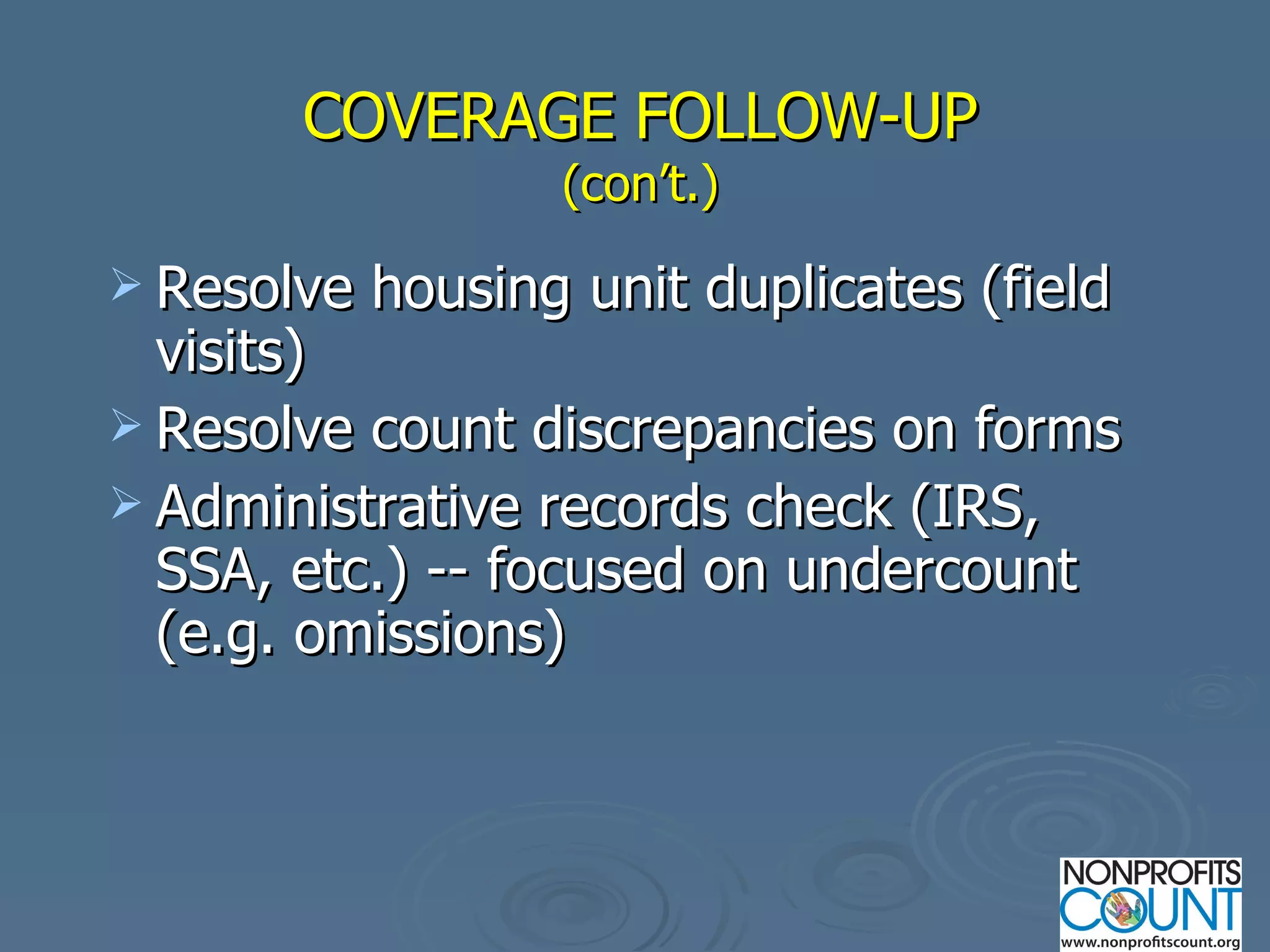 COVERAGE FOLLOW-UP (con’t.) Resolve housing unit duplicates (field visits) Resolve count discrepancies on forms Administrative records check (IRS, SSA, etc.) -- focused on undercount (e.g. omissions) 