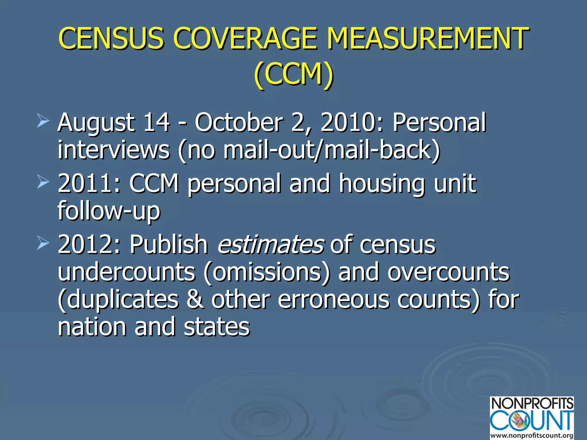 CENSUS COVERAGE MEASUREMENT (CCM) August 14 - October 2, 2010: Personal interviews (no mail-out/mail-back) 2011: CCM personal and housing unit follow-up 2012: Publish  estimates  of census undercounts (omissions) and overcounts (duplicates & other erroneous counts) for nation and states 