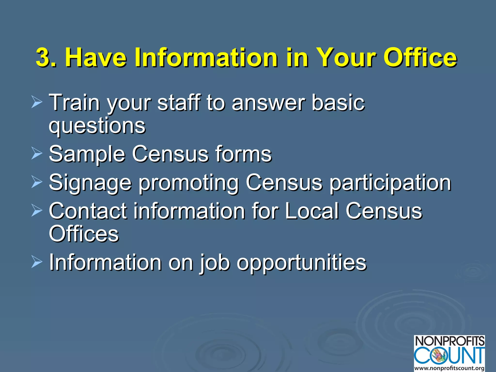 3. Have Information in Your Office   Train your staff to answer basic questions Sample Census forms  Signage promoting Census participation Contact information for Local Census Offices Information on job opportunities  