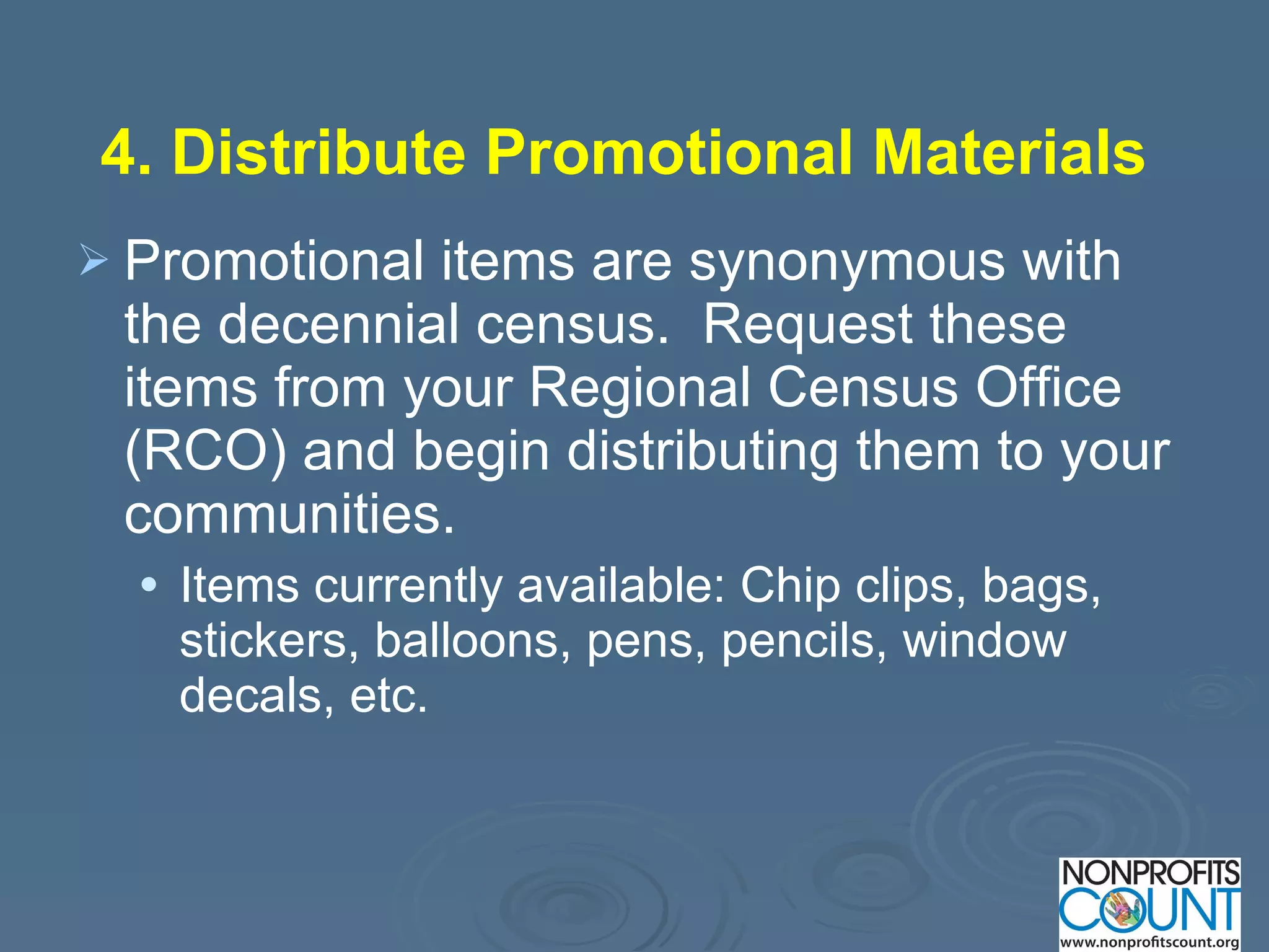 4. Distribute Promotional Materials   Promotional items are synonymous with the decennial census.  Request these items from your Regional Census Office (RCO) and begin distributing them to your communities. Items currently available: Chip clips, bags, stickers, balloons, pens, pencils, window decals, etc. 