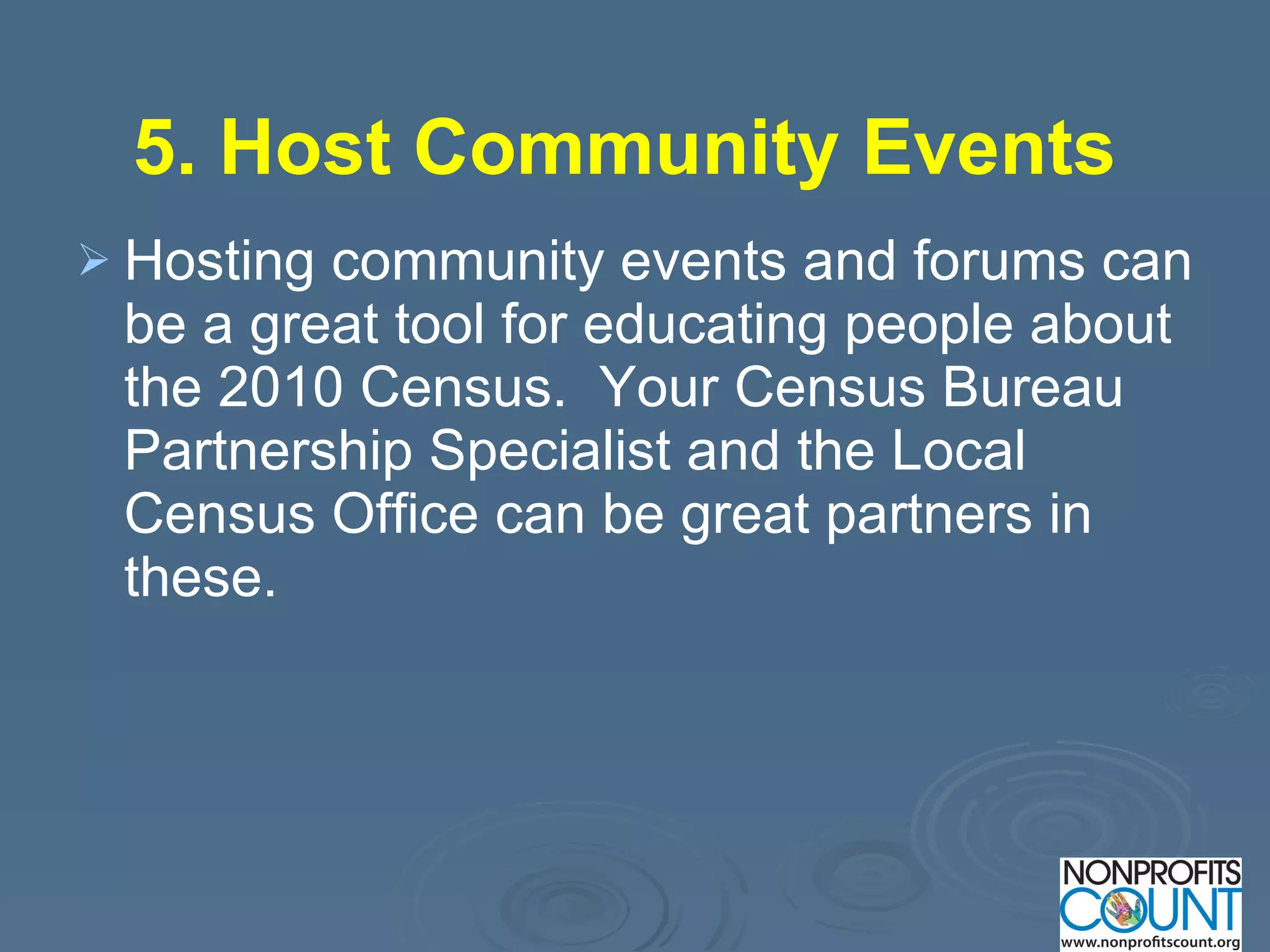 5. Host Community Events   Hosting community events and forums can be a great tool for educating people about the 2010 Census.  Your Census Bureau Partnership Specialist and the Local Census Office can be great partners in these.  