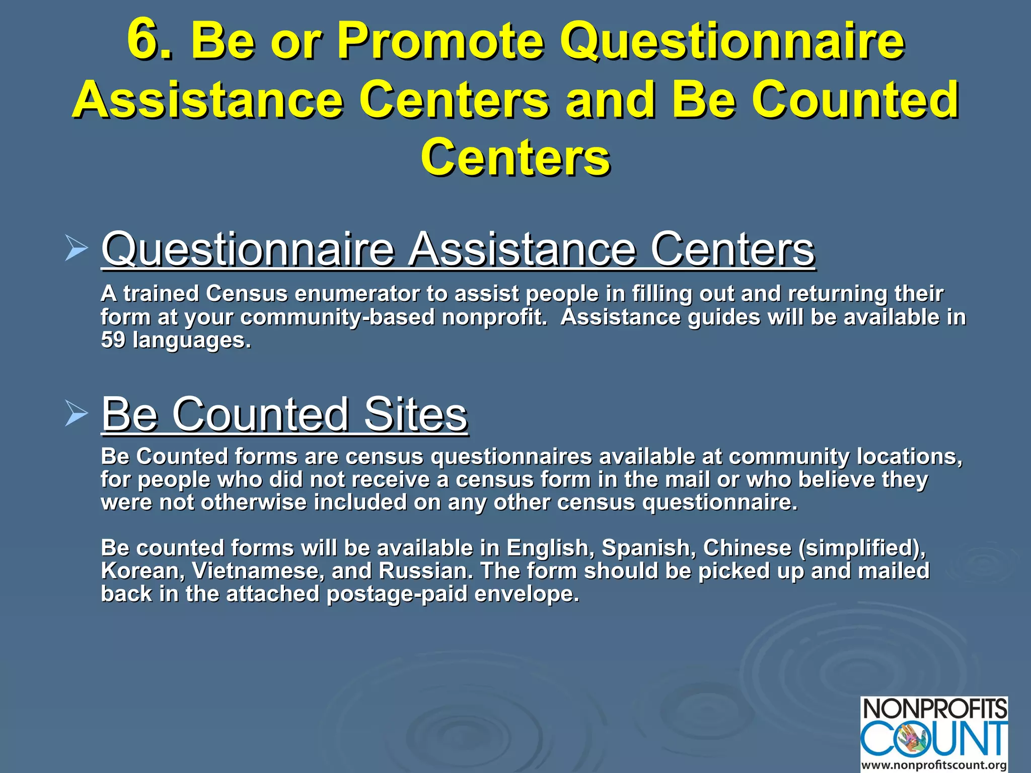 6.  Be or Promote Questionnaire Assistance Centers and Be Counted Centers Questionnaire Assistance Centers   A trained Census enumerator to assist people in filling out and returning their form at your community-based nonprofit.  Assistance guides will be available in 59 languages. Be Counted Sites Be Counted forms are census questionnaires available at community locations, for people who did not receive a census form in the mail or who believe they were not otherwise included on any other census questionnaire.  Be counted forms will be available in English, Spanish, Chinese (simplified), Korean, Vietnamese, and Russian. The form should be picked up and mailed back in the attached postage-paid envelope.   